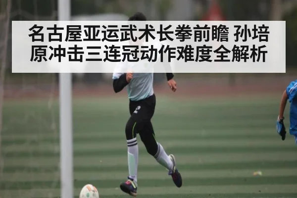 名古屋亚运武术长拳前瞻 孙培原冲击三连冠动作难度全解析