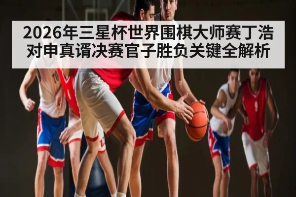 2026年三星杯世界围棋大师赛丁浩对申真谞决赛官子胜负关键全解析