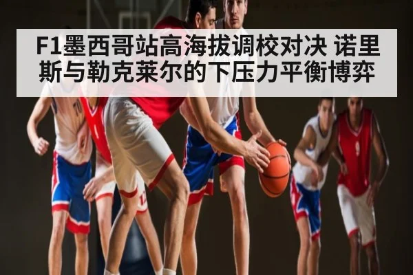 F1墨西哥站高海拔调校对决 诺里斯与勒克莱尔的下压力平衡博弈