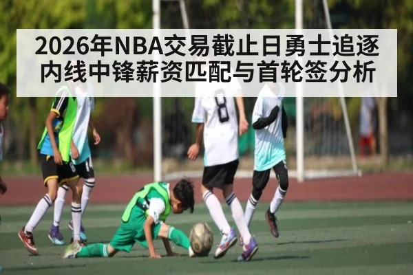 2026年NBA交易截止日勇士追逐内线中锋薪资匹配与首轮签分析